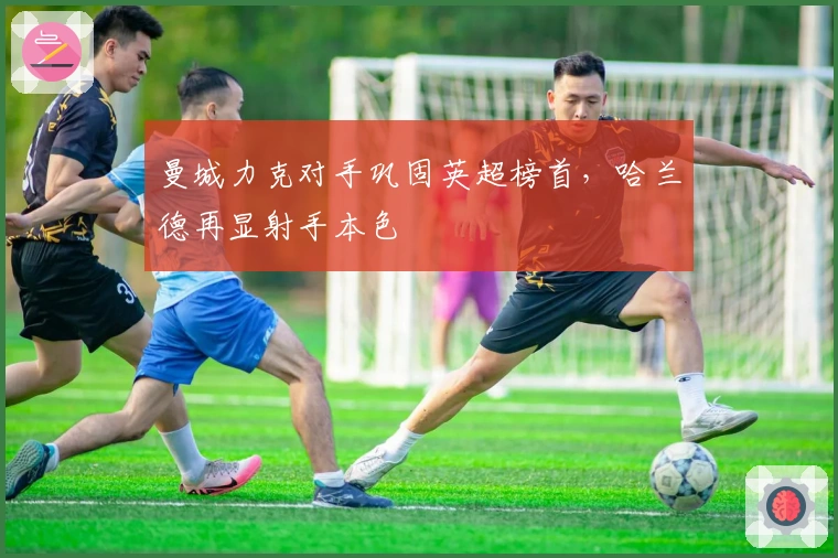 曼城力克对手巩固英超榜首，哈兰德再显射手本色