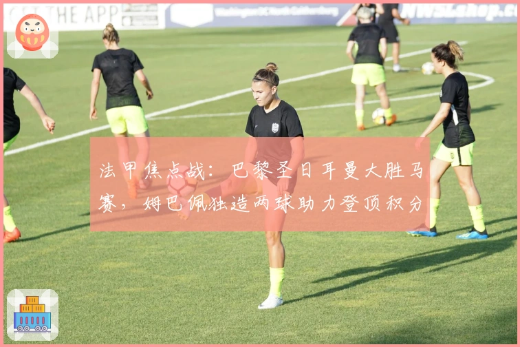 法甲焦点战:巴黎圣日耳曼大胜马赛,姆巴佩独造两球助力登顶积分榜