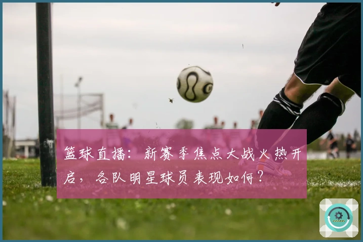 篮球直播：新赛季焦点大战火热开启，各队明星球员表现如何？