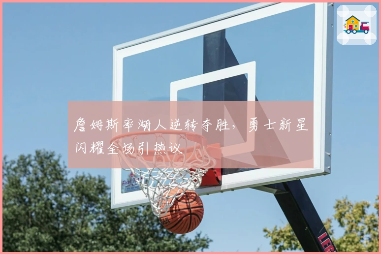 詹姆斯率湖人逆转夺胜，勇士新星闪耀全场引热议