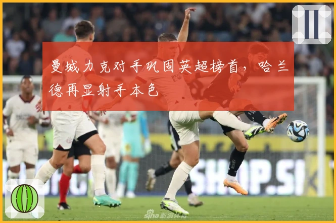 曼城力克对手巩固英超榜首，哈兰德再显射手本色