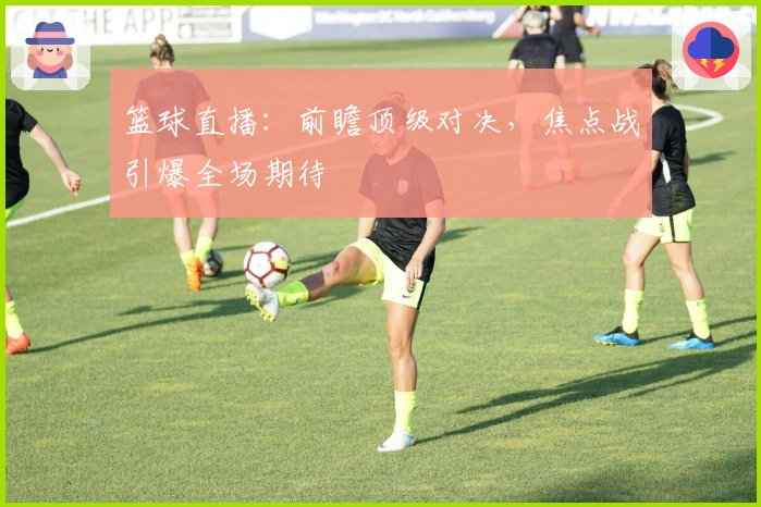 篮球直播：前瞻顶级对决，焦点战引爆全场期待
