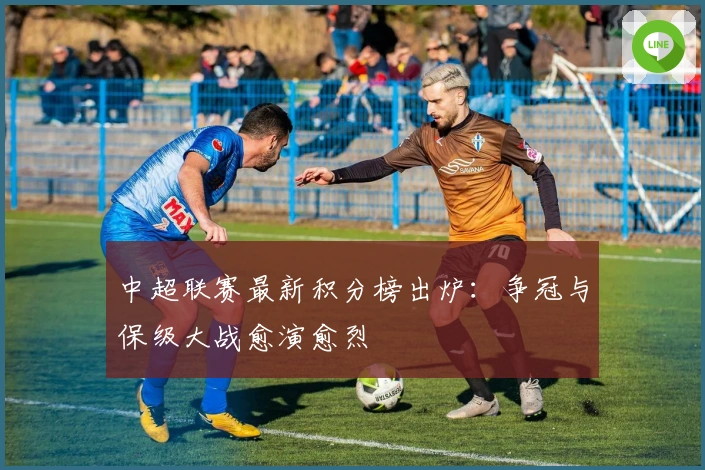 中超联赛最新积分榜出炉：争冠与保级大战愈演愈烈