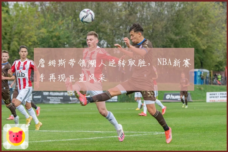 詹姆斯带领湖人逆转取胜，NBA新赛季再现巨星风采