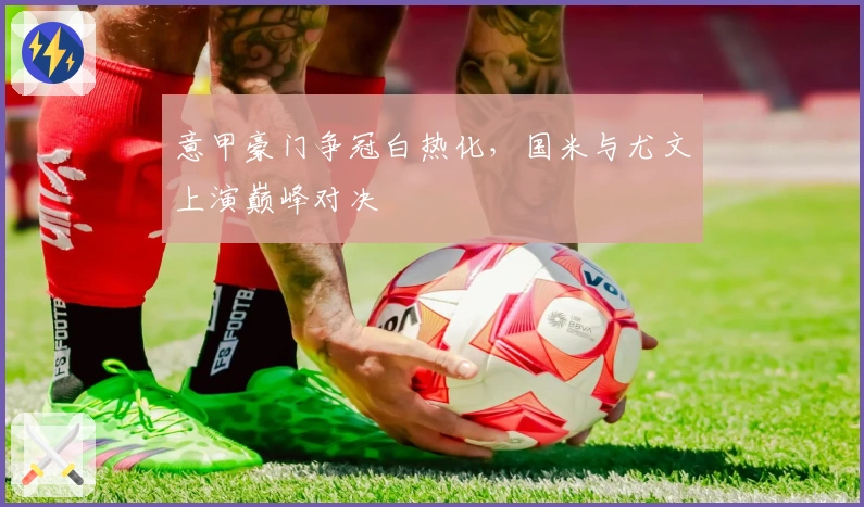 意甲豪门争冠白热化，国米与尤文上演巅峰对决